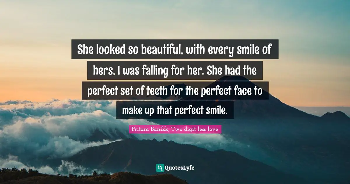 She looked so beautiful, with every smile of hers, I was falling for her. She had the perfect set of teeth for the perfect face to make up that perfect smile.
