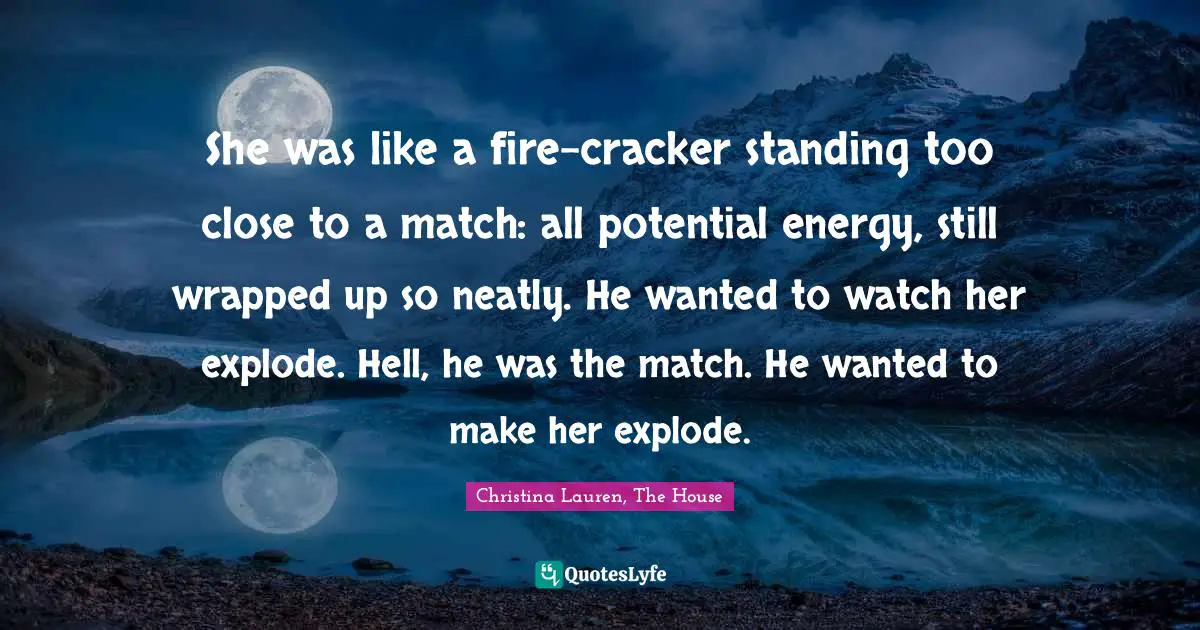 She was like a fire-cracker standing too close to a match: all potential energy, still wrapped up so neatly. He wanted to watch her explode. Hell, he was the match. He wanted to make her explode.
