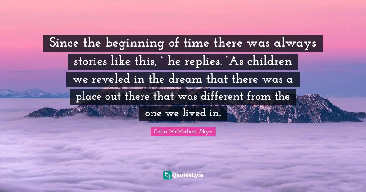 Since the beginning of time there was always stories like this, ” he replies. “As children we reveled in the dream that there was a place out there that was different from the one we lived in.