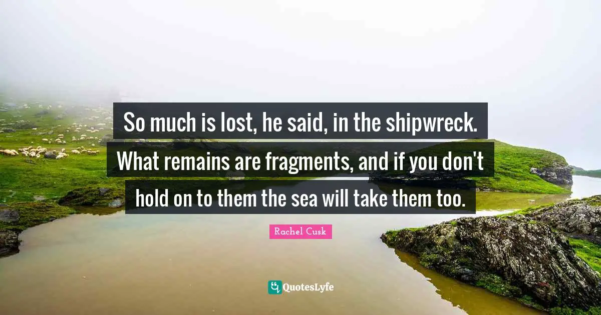 Rachel Cusk Quotes: "So much is lost, he said, in the shipwreck. What remains are fragments, and if you don't hold on to them the sea will take them too."