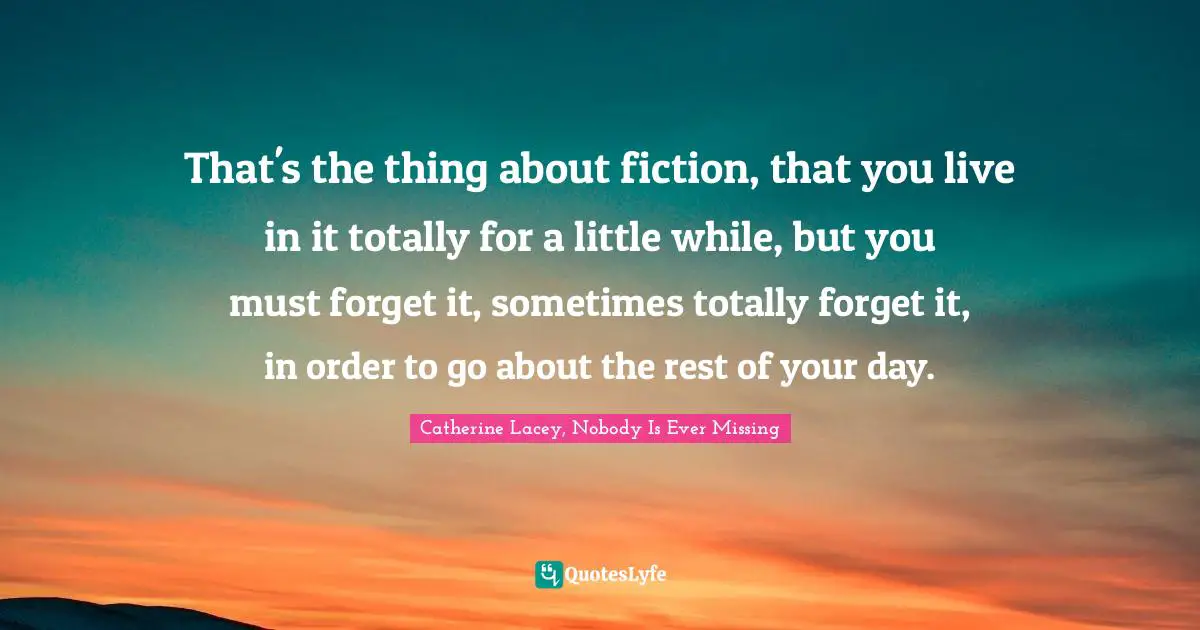 That's the thing about fiction, that you live in it totally for a little while, but you must forget it, sometimes totally forget it, in order to go about the rest of your day.