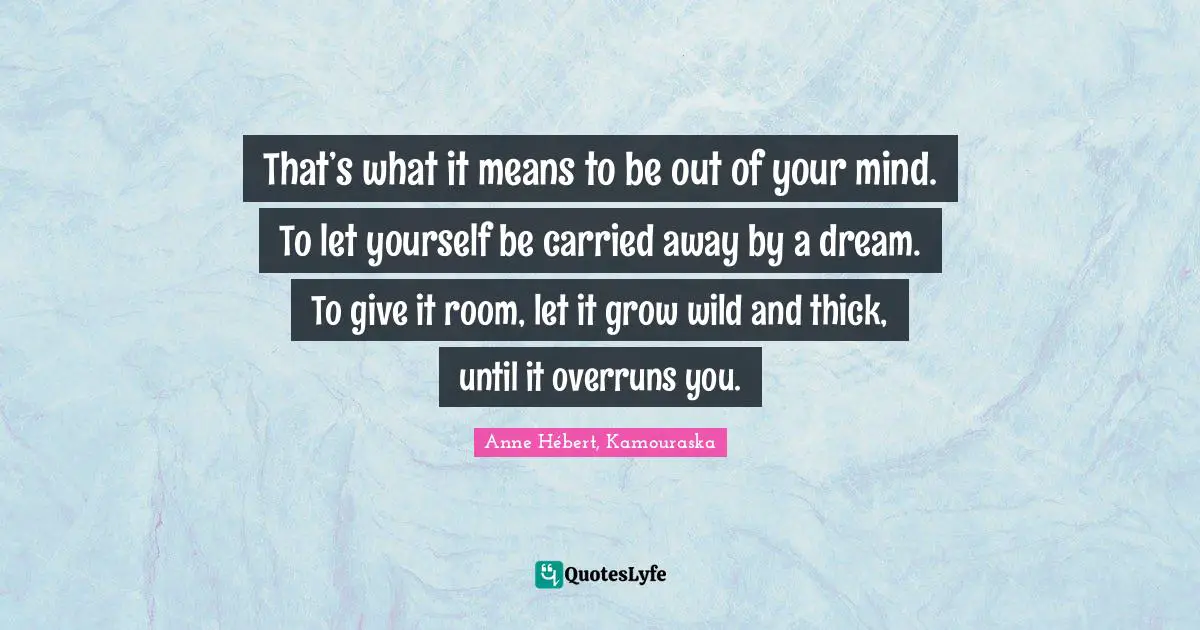 That’s what it means to be out of your mind. To let yourself be carried away by a dream. To give it room, let it grow wild and thick, until it overruns you.