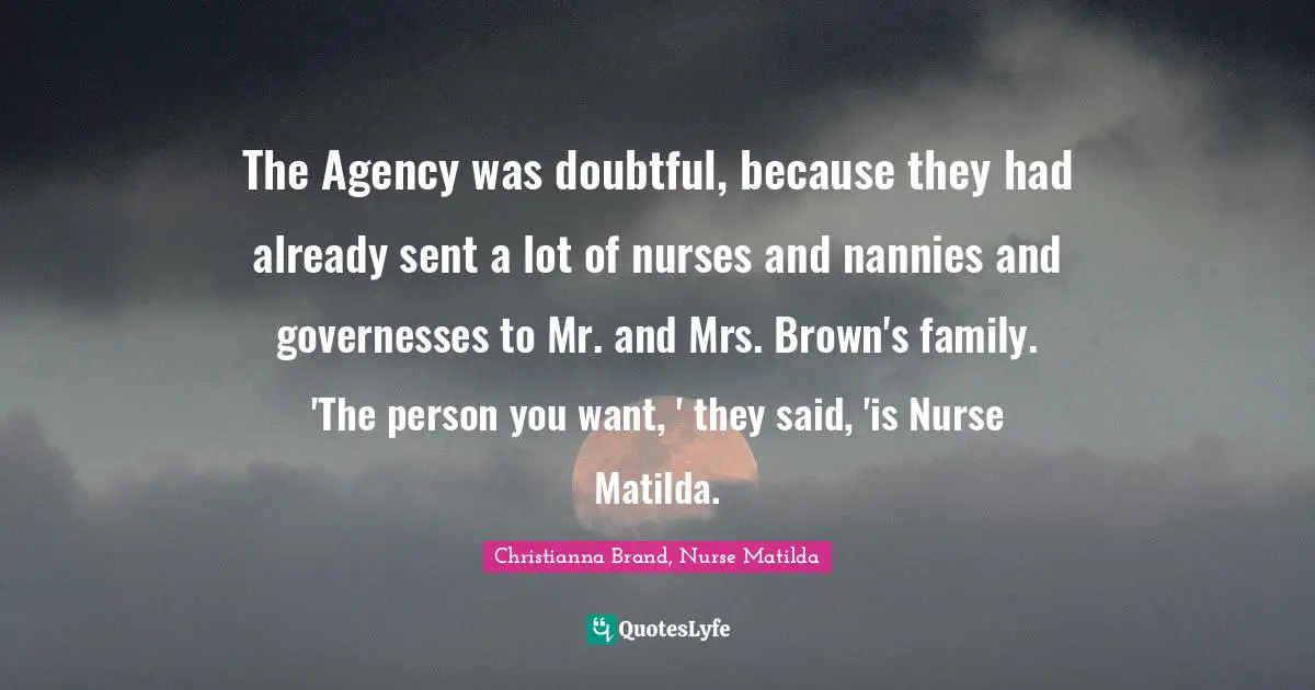 The Agency was doubtful, because they had already sent a lot of nurses and nannies and governesses to Mr. and Mrs. Brown's family. 'The person you want, ' they said, 'is Nurse Matilda.