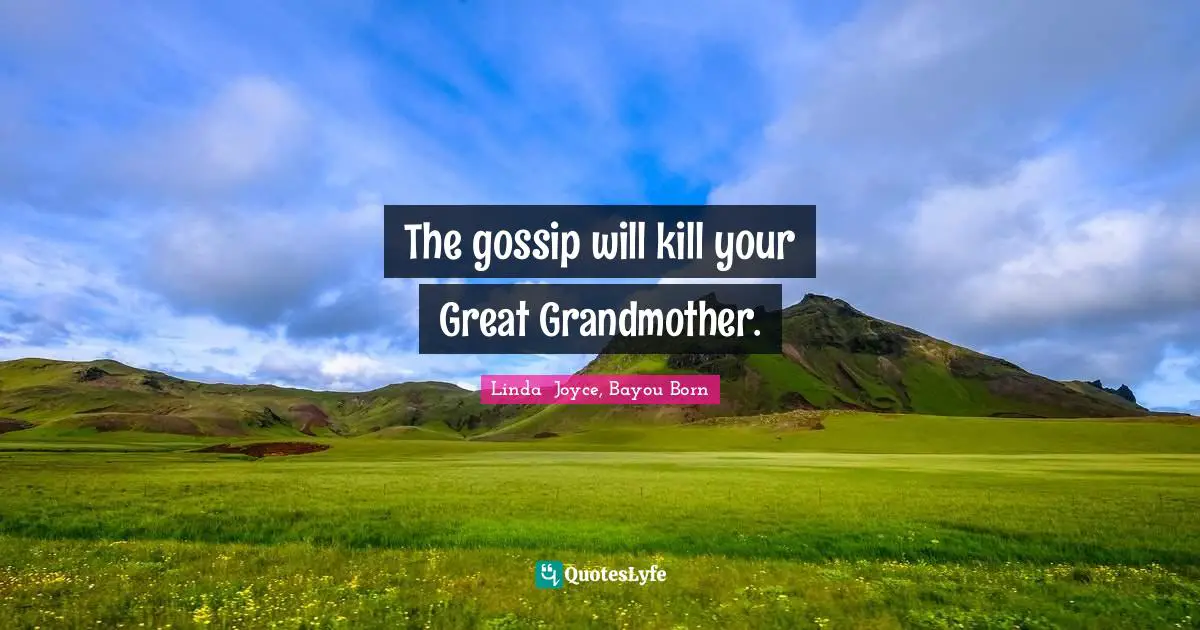 The gossip will kill your Great Grandmother.