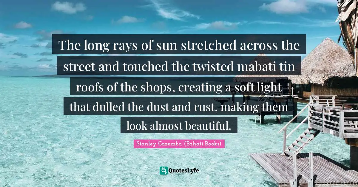 The long rays of sun stretched across the street and touched the twisted mabati tin roofs of the shops, creating a soft light that dulled the dust and rust, making them look almost beautiful.