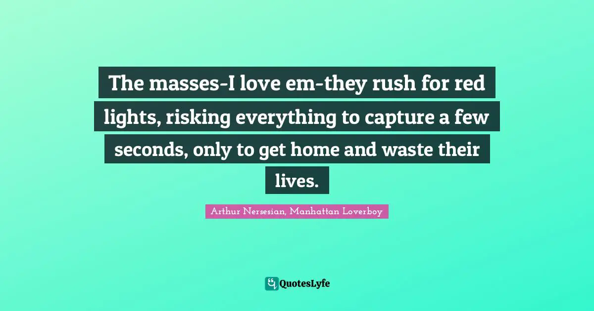The masses-I love em-they rush for red lights, risking everything to capture a few seconds, only to get home and waste their lives.