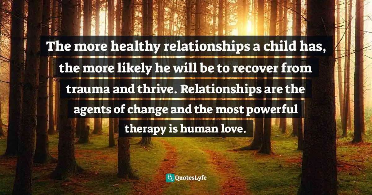 Trauma Quotes: "The more healthy relationships a child has, the more likely he will be to recover from trauma and thrive. Relationships are the agents of change and the most powerful therapy is human love."