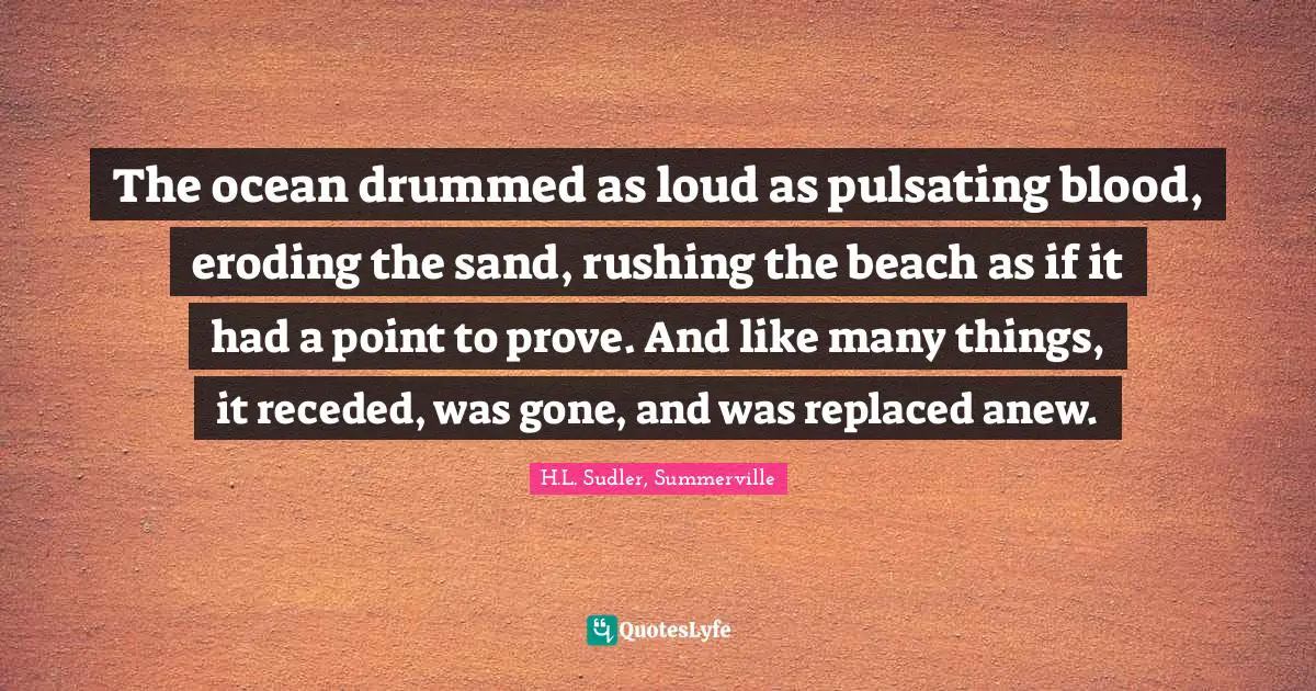 The ocean drummed as loud as pulsating blood, eroding the sand, rushing the beach as if it had a point to prove. And like many things, it receded, was gone, and was replaced anew.