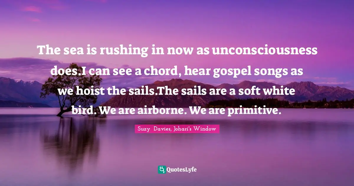 The sea is rushing in now as unconsciousness does.I can see a chord, hear gospel songs as we hoist the sails.The sails are a soft white bird. We are airborne. We are primitive.