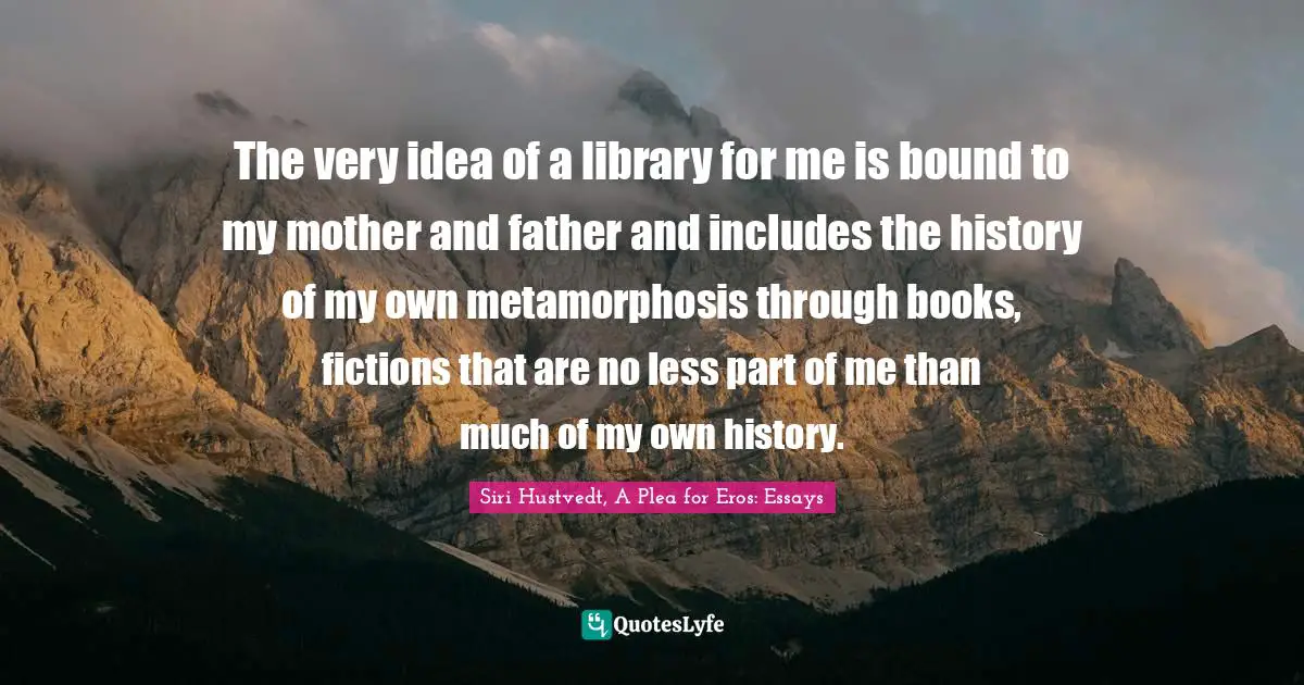 Siri Hustvedt Quotes: "The very idea of a library for me is bound to my mother and father and includes the history of my own metamorphosis through books, fictions that are no less part of me than much of my own history."