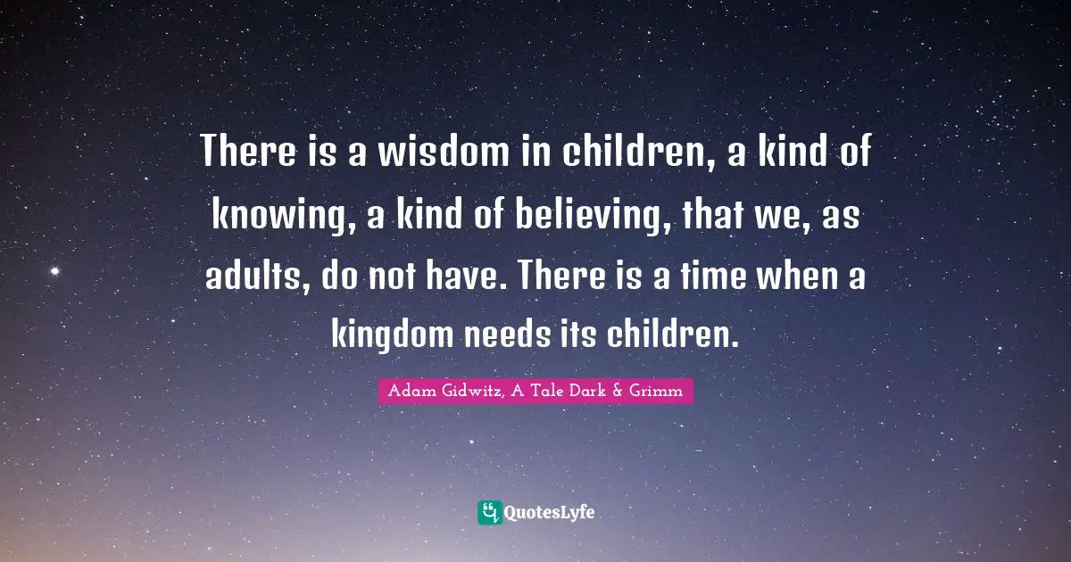 There is a wisdom in children, a kind of knowing, a kind of believing, that we, as adults, do not have. There is a time when a kingdom needs its children.