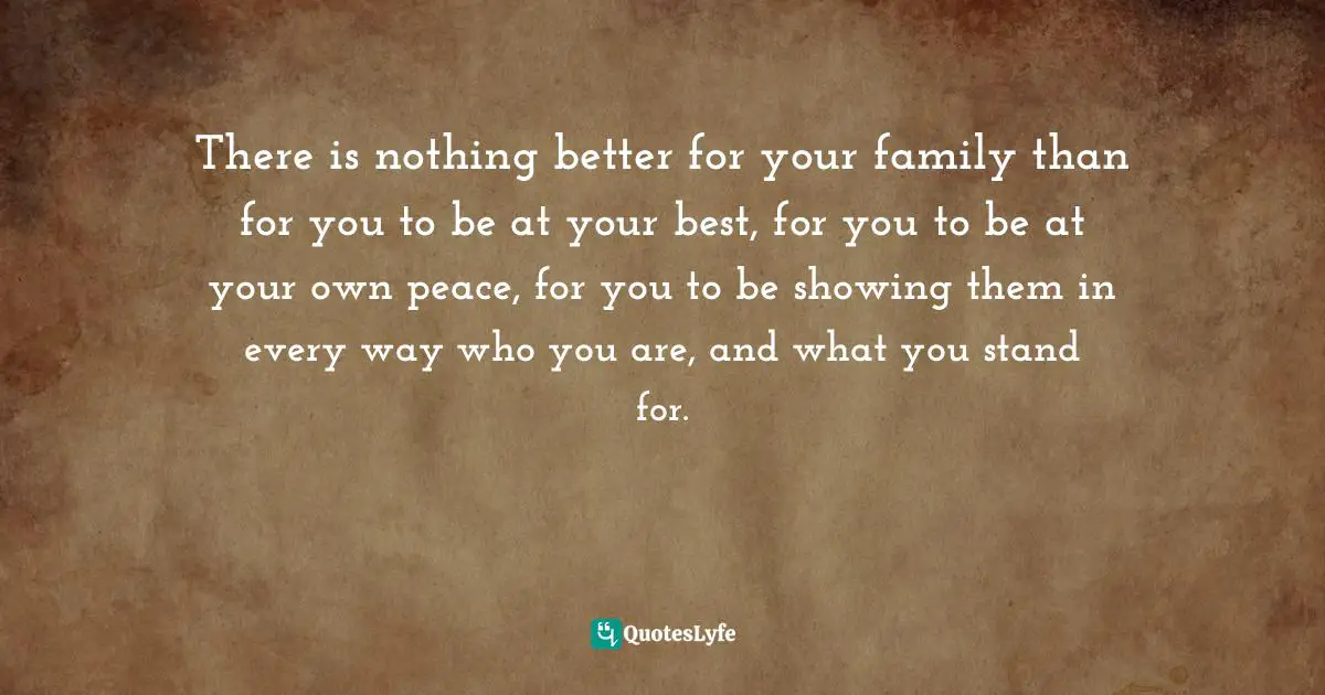 There is nothing better for your family than for you to be at your best, for you to be at your own peace, for you to be showing them in every way who you are, and what you stand for.