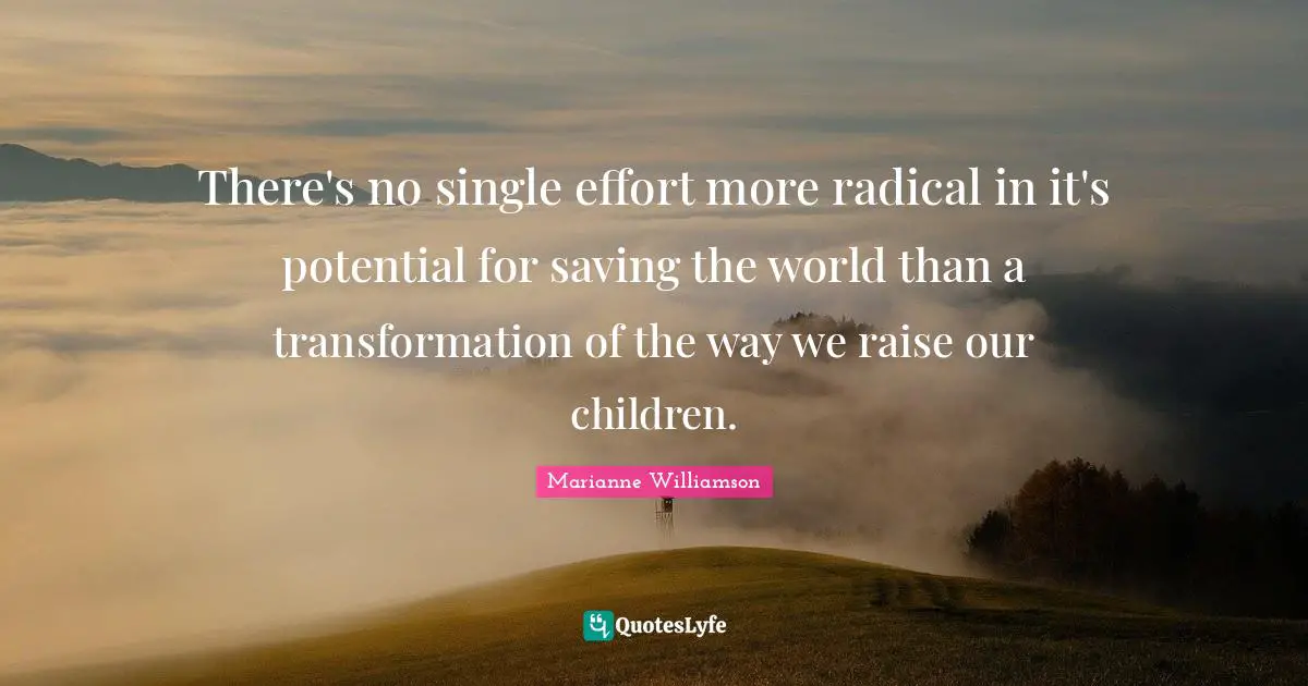 There's no single effort more radical in it's potential for saving the world than a transformation of the way we raise our children.