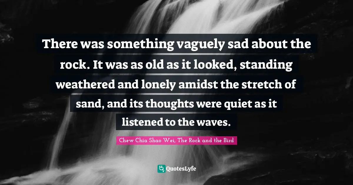 There was something vaguely sad about the rock. It was as old as it looked, standing weathered and lonely amidst the stretch of sand, and its thoughts were quiet as it listened to the waves.