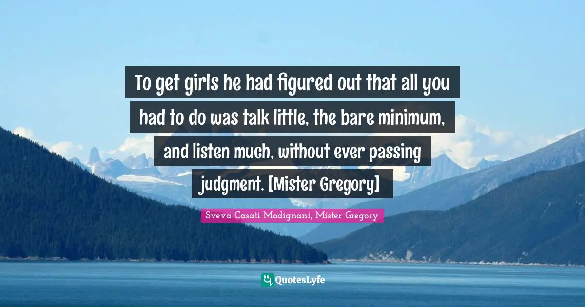 To get girls he had figured out that all you had to do was talk little, the bare minimum, and listen much, without ever passing judgment. [Mister Gregory]
