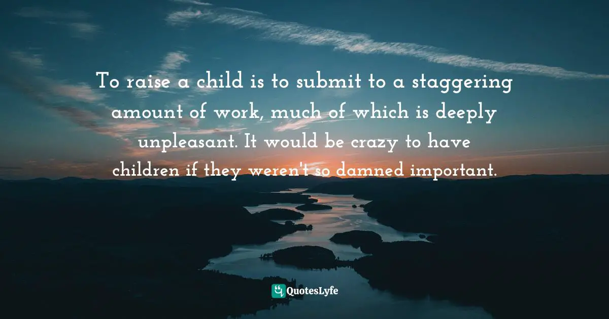 To raise a child is to submit to a staggering amount of work, much of which is deeply unpleasant. It would be crazy to have children if they weren't so damned important.