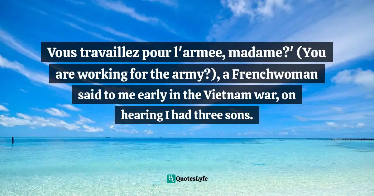 Vous travaillez pour l'armee, madame?' (You are working for the army?), a Frenchwoman said to me early in the Vietnam war, on hearing I had three sons.