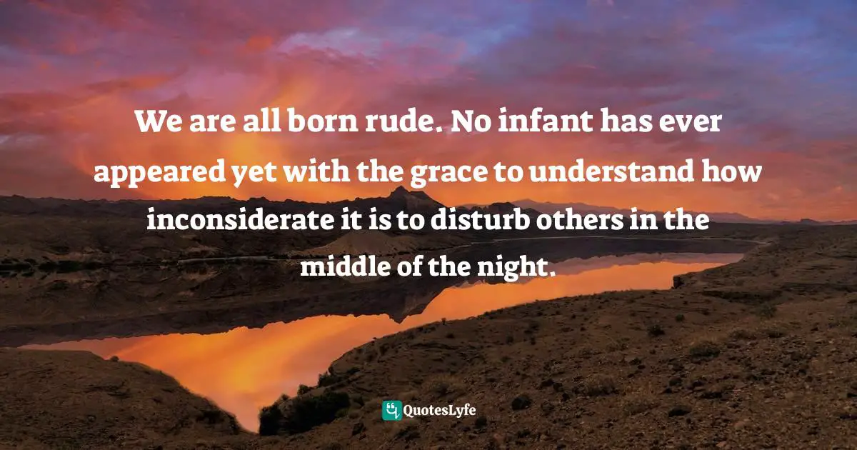 We are all born rude. No infant has ever appeared yet with the grace to understand how inconsiderate it is to disturb others in the middle of the night.