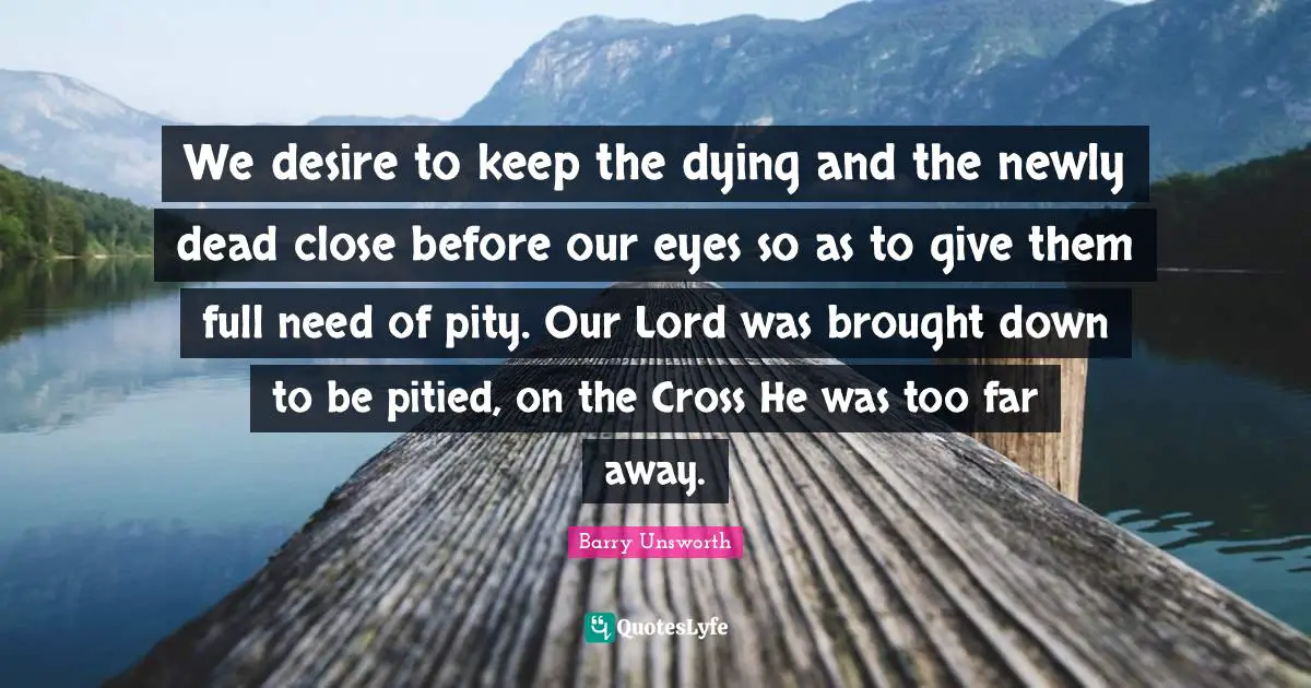 We desire to keep the dying and the newly dead close before our eyes so as to give them full need of pity. Our Lord was brought down to be pitied, on the Cross He was too far away.