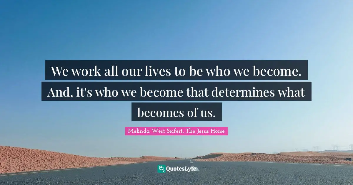 We work all our lives to be who we become. And, it's who we become that determines what becomes of us.
