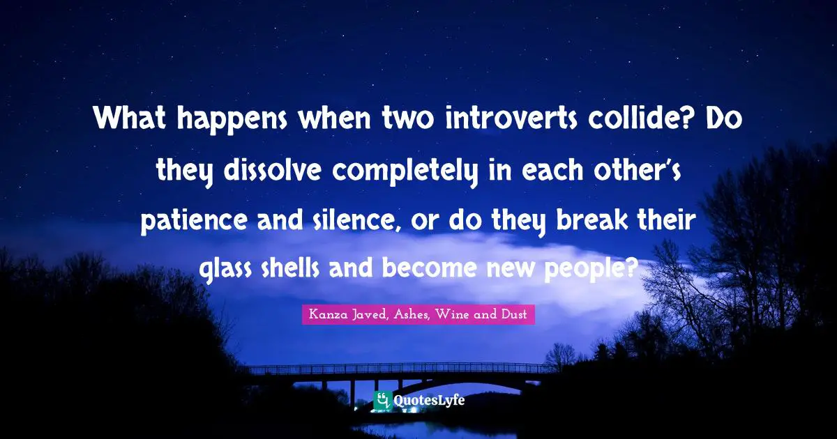 Kanza Javed, Ashes, Wine And Dust Quotes: "What happens when two introverts collide? Do they dissolve completely in each other’s patience and silence, or do they break their glass shells and become new people?"