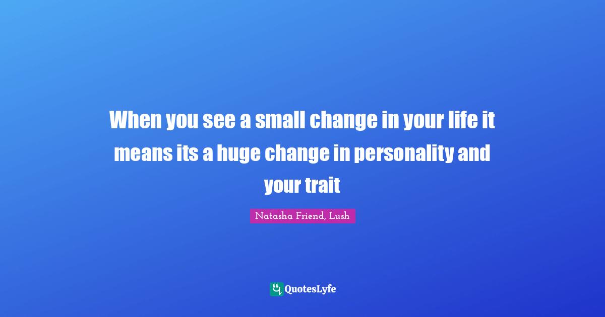 When you see a small change in your life it means its a huge change in personality and your trait