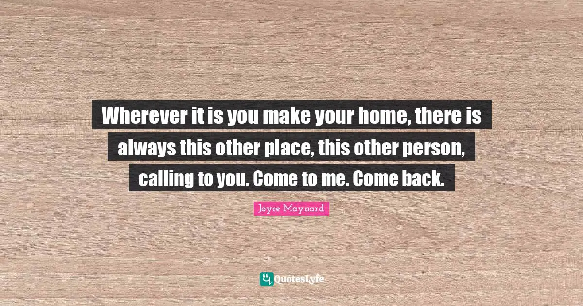 Wherever it is you make your home, there is always this other place, this other person, calling to you. Come to me. Come back.
