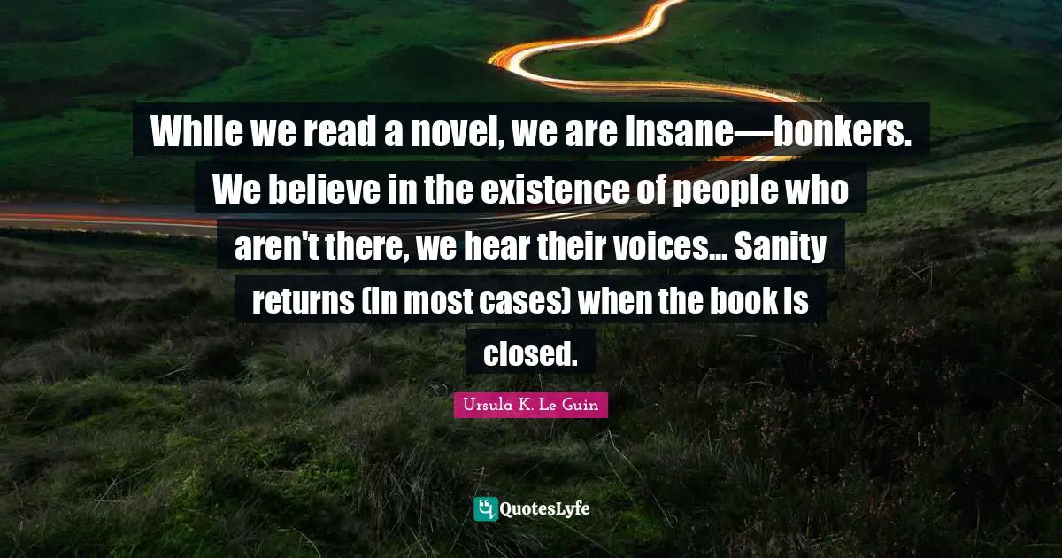 While we read a novel, we are insane—bonkers. We believe in the existence of people who aren't there, we hear their voices... Sanity returns (in most cases) when the book is closed.