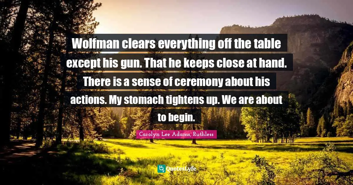 Wolfman clears everything off the table except his gun. That he keeps close at hand. There is a sense of ceremony about his actions. My stomach tightens up. We are about to begin.