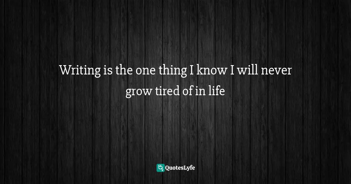 Writing is the one thing I know I will never grow tired of in life
