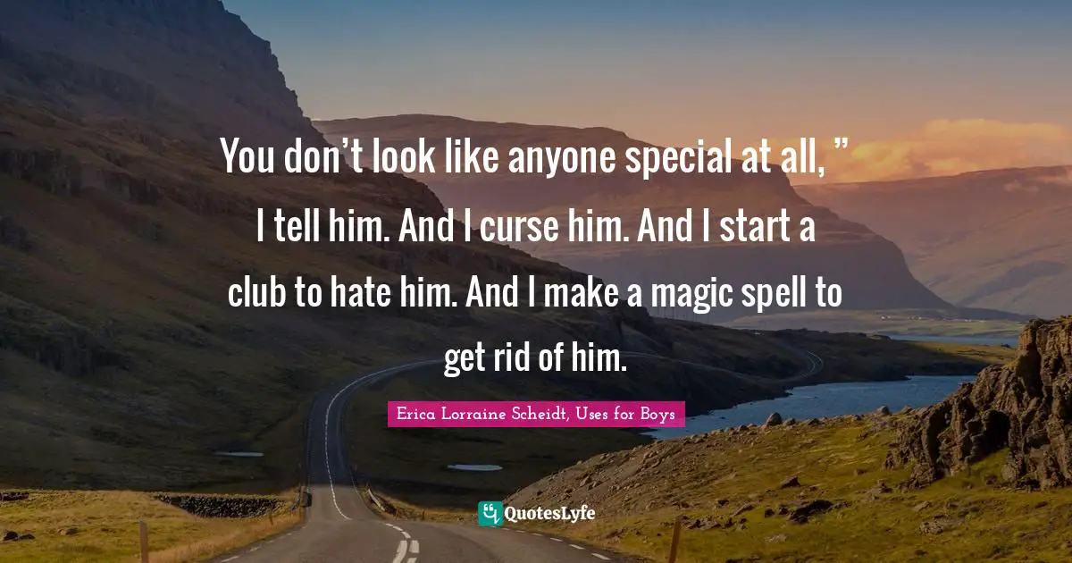 You don’t look like anyone special at all, ” I tell him. And I curse him. And I start a club to hate him. And I make a magic spell to get rid of him.