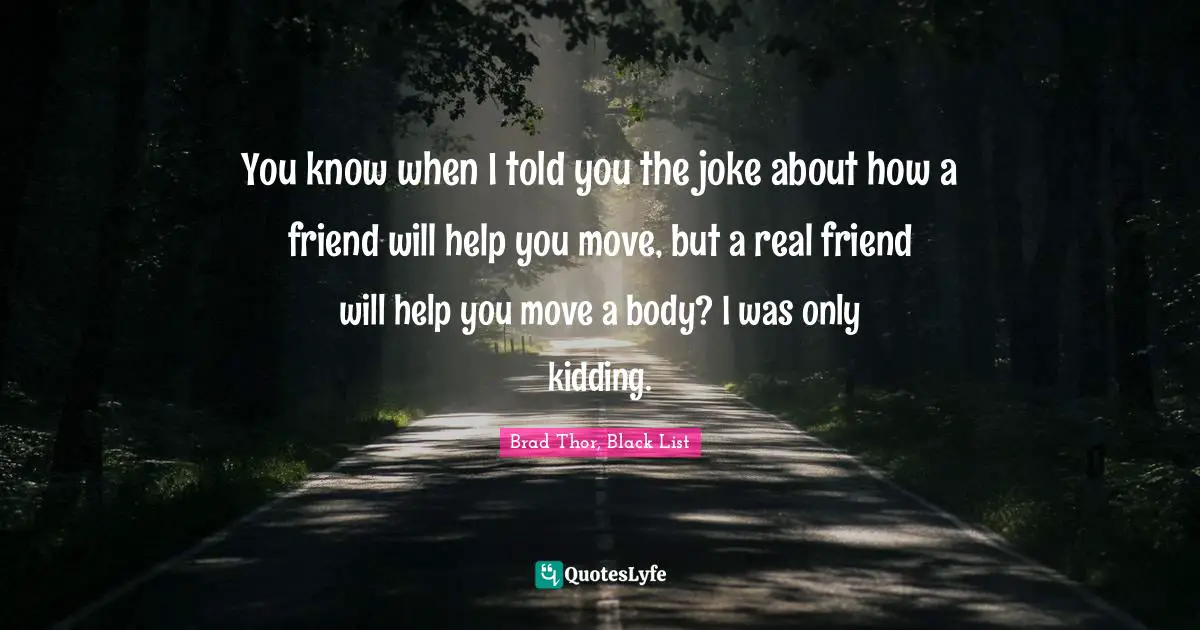 You know when I told you the joke about how a friend will help you move, but a real friend will help you move a body? I was only kidding.