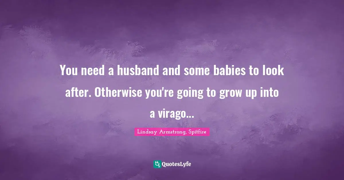 You need a husband and some babies to look after. Otherwise you're going to grow up into a virago...