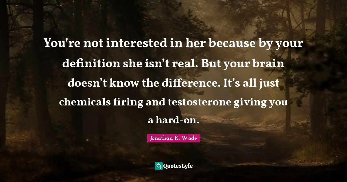 You’re not interested in her because by your definition she isn’t real. But your brain doesn’t know the difference. It’s all just chemicals firing and testosterone giving you a hard-on.