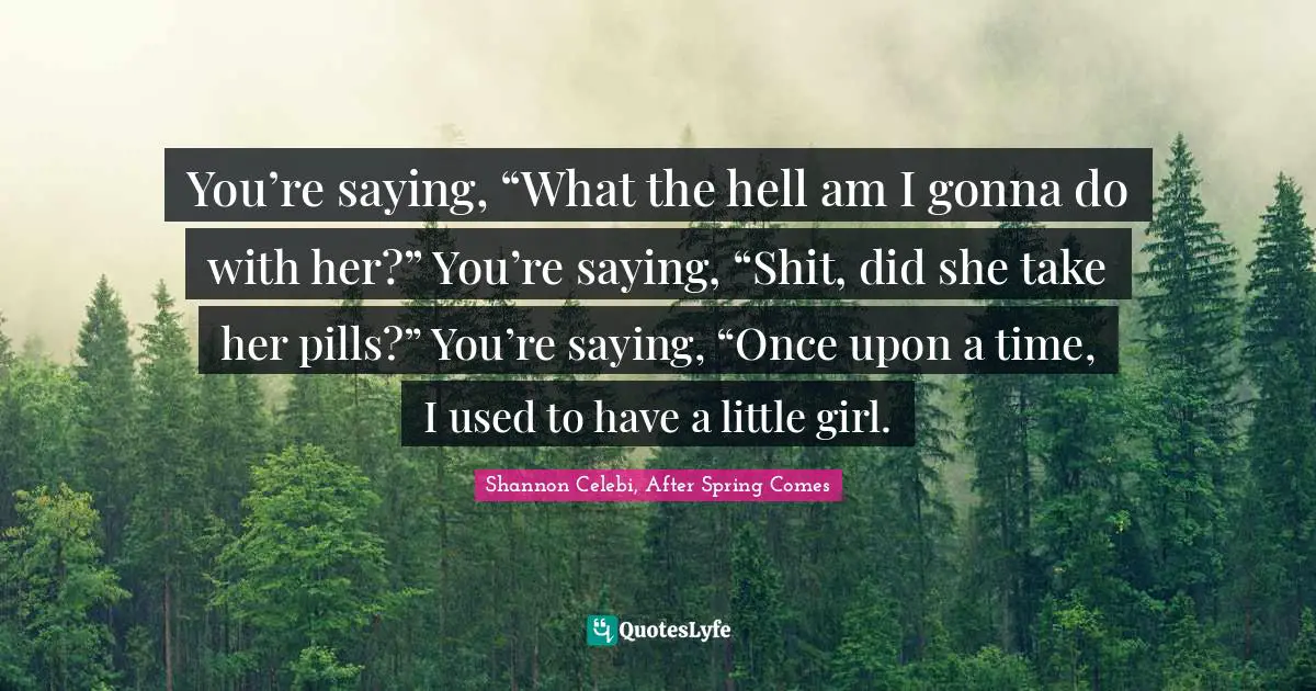 You’re saying, “What the hell am I gonna do with her?” You’re saying, “Shit, did she take her pills?” You’re saying, “Once upon a time, I used to have a little girl.