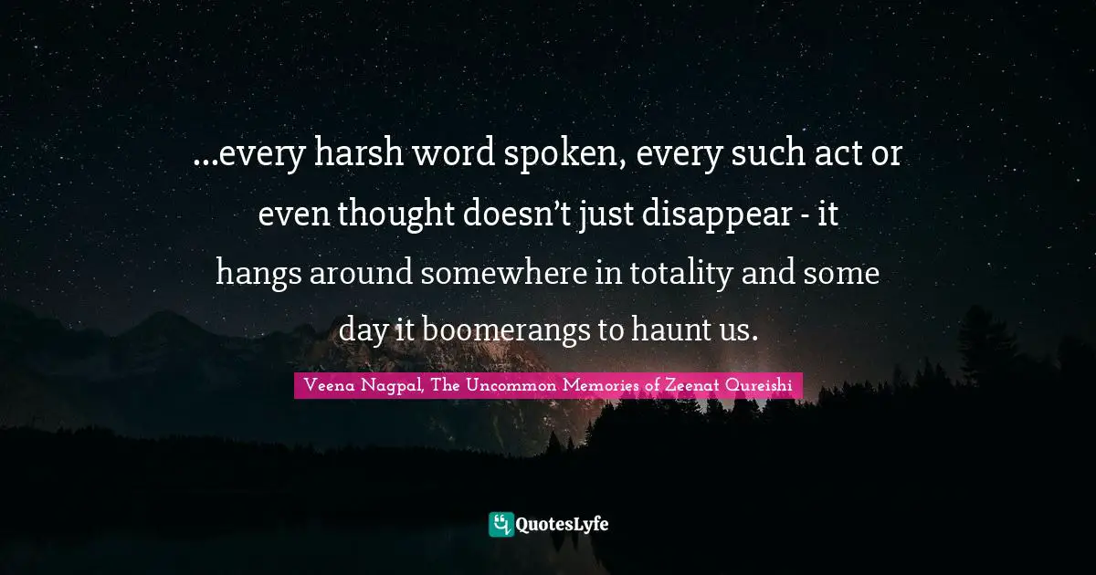 ...every harsh word spoken, every such act or even thought doesn’t just disappear - it hangs around somewhere in totality and some day it boomerangs to haunt us.
