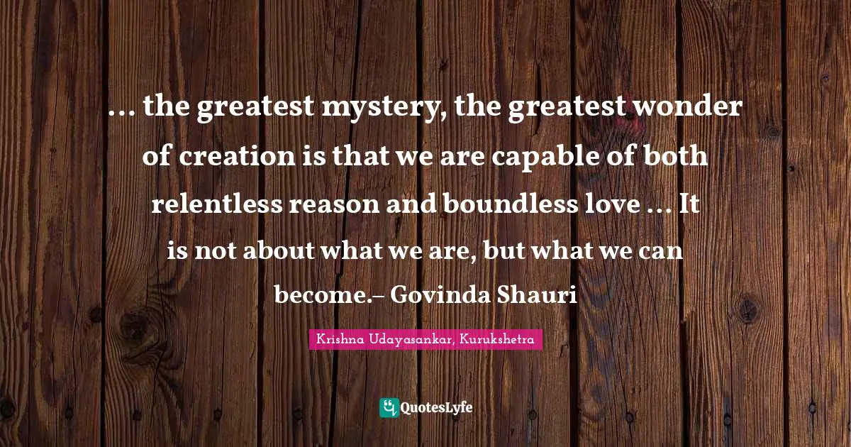 … the greatest mystery, the greatest wonder of creation is that we are capable of both relentless reason and boundless love ... It is not about what we are, but what we can become.– Govinda Shauri