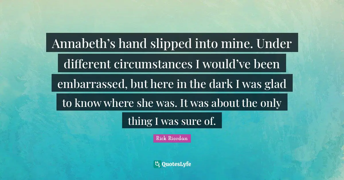 Annabeth’s hand slipped into mine. Under different circumstances I would’ve been embarrassed, but here in the dark I was glad to know where she was. It was about the only thing I was sure of.