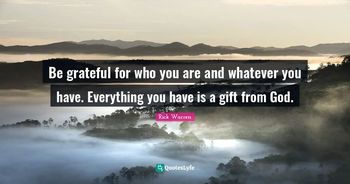 Be grateful for who you are and whatever you have. Everything you have is a gift from God.