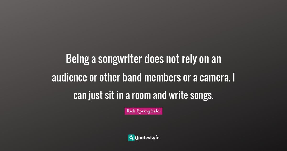 Being a songwriter does not rely on an audience or other band members or a camera. I can just sit in a room and write songs.