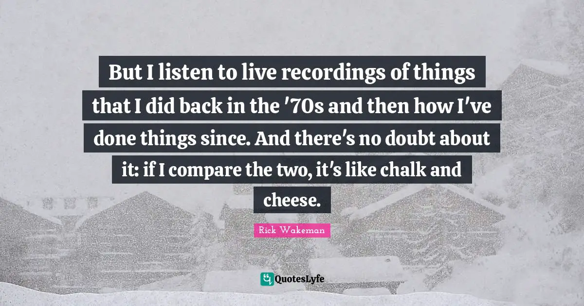 But I listen to live recordings of things that I did back in the '70s and then how I've done things since. And there's no doubt about it: if I compare the two, it's like chalk and cheese.