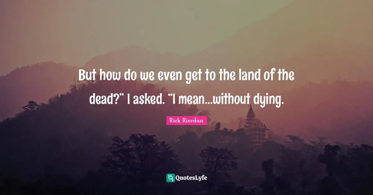 But how do we even get to the land of the dead?” I asked. “I mean…without dying.