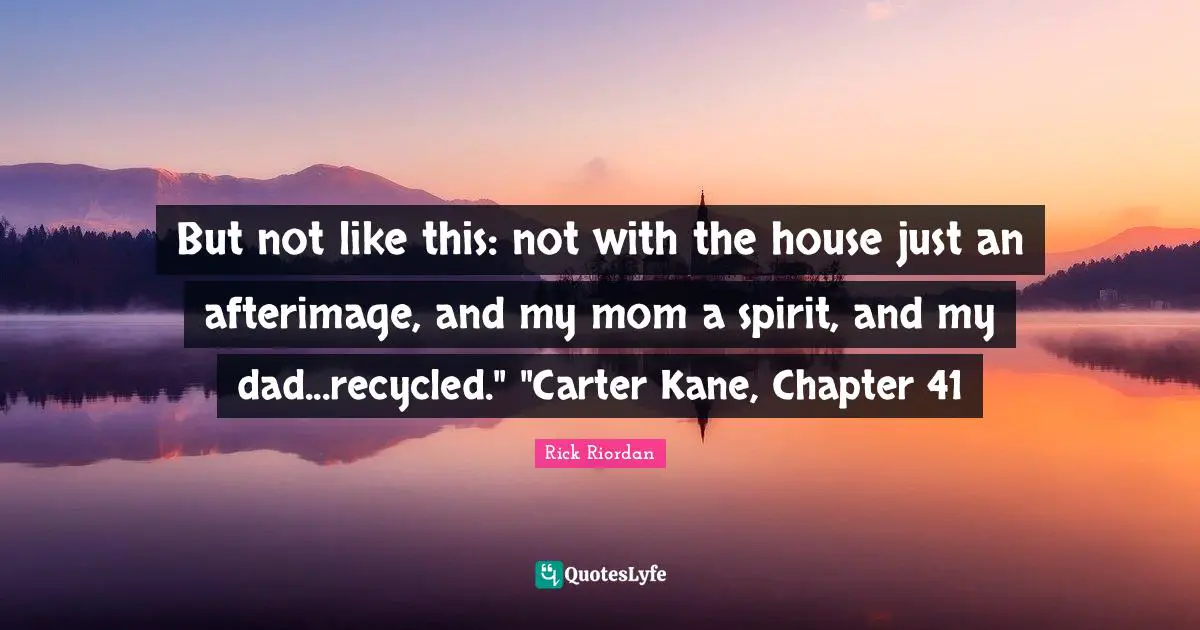 Carter Quotes: "But not like this: not with the house just an afterimage, and my mom a spirit, and my dad...recycled." "Carter Kane, Chapter 41"
