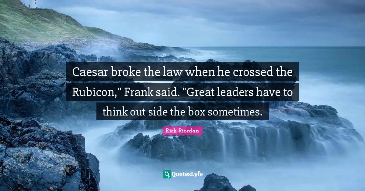 Caesar broke the law when he crossed the Rubicon," Frank said. "Great leaders have to think out side the box sometimes.