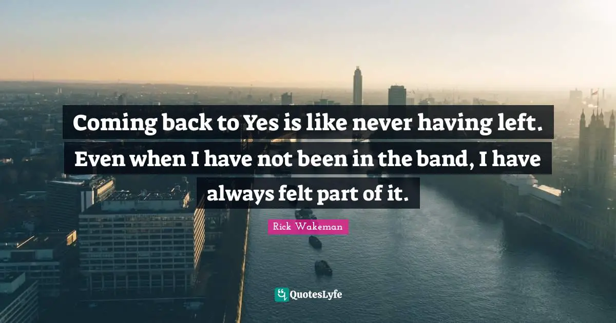 Coming back to Yes is like never having left. Even when I have not been in the band, I have always felt part of it.