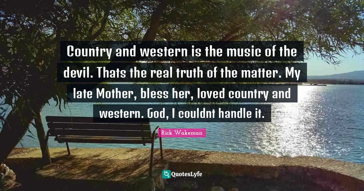 Country and western is the music of the devil. Thats the real truth of the matter. My late Mother, bless her, loved country and western. God, I couldnt handle it.