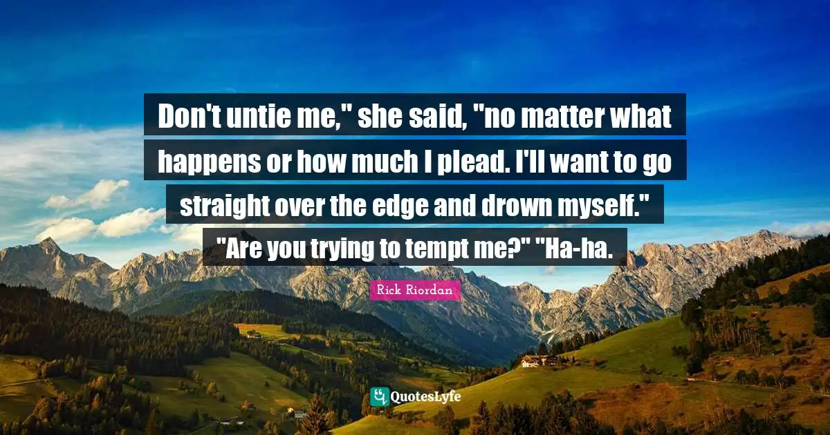 Don't untie me," she said, "no matter what happens or how much I plead. I'll want to go straight over the edge and drown myself." "Are you trying to tempt me?" "Ha-ha.