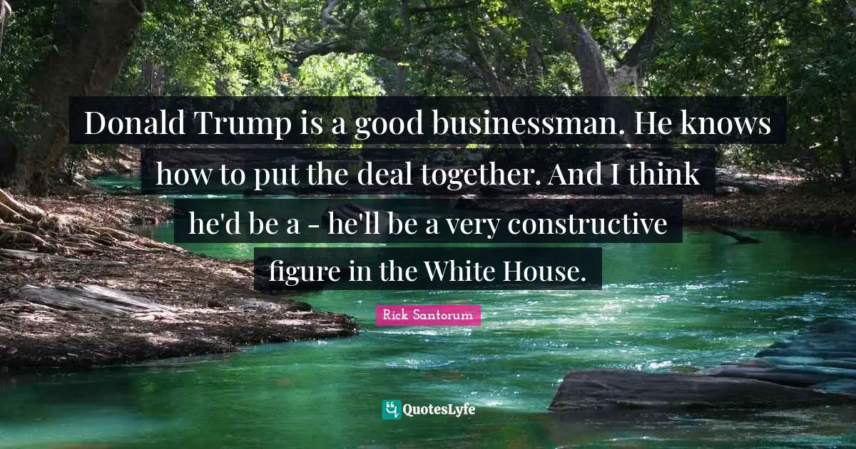 Rick Santorum Quotes: "Donald Trump is a good businessman. He knows how to put the deal together. And I think he'd be a - he'll be a very constructive figure in the White House."