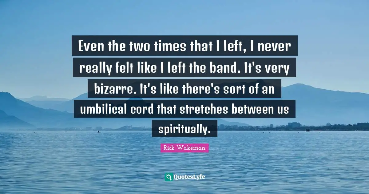 Even the two times that I left, I never really felt like I left the band. It's very bizarre. It's like there's sort of an umbilical cord that stretches between us spiritually.