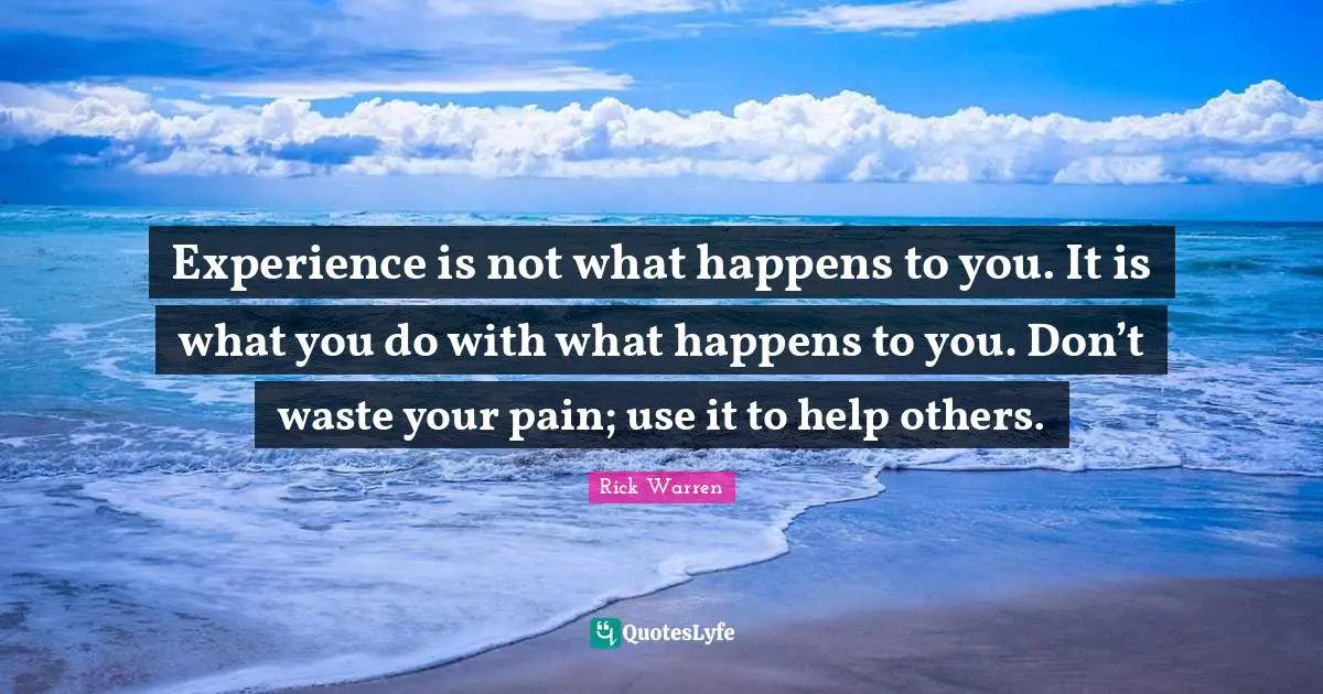 Experience is not what happens to you. It is what you do with what happens to you. Don’t waste your pain; use it to help others.